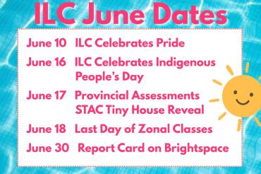 June 10 ILC Celebrates Pride  June 16 ILC Celebrates Indigenous People’s Day  June 17 Provincial Assessments & STAC Tiny House Reveal  June 18 Last Day of Zonal Classes  June 30 Report Card on Brightspace