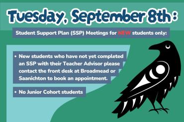 Sept 8th. Student Support Plan (SSP) Meetings for NEW students only:  New students who have not yet completed an SSP with their Teacher Advisor please contact the front desk at Broadmead or Saanichton to book an appointment.  No Junior Cohort students