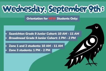 Wed Sept 9th. Orientation for NEW Students Only:  Saanichton Grade 9 Junior Cohort: 10 AM - 11 AM  Broadmead Grade 9 Junior Cohort: 1 PM - 2 PM  Zone 1 and 2 students: 10 AM - 11 AM  Zone 3 students: 1 PM - 2 PM