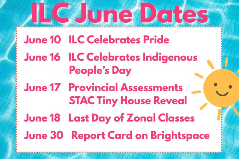 June 10 ILC Celebrates Pride  June 16 ILC Celebrates Indigenous People’s Day  June 17 Provincial Assessments & STAC Tiny House Reveal  June 18 Last Day of Zonal Classes  June 30 Report Card on Brightspace