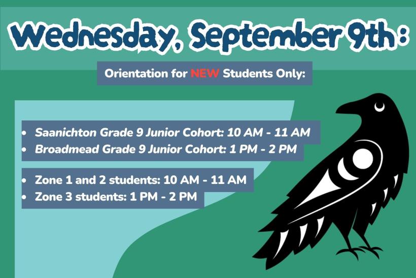 Wed Sept 9th. Orientation for NEW Students Only:  Saanichton Grade 9 Junior Cohort: 10 AM - 11 AM  Broadmead Grade 9 Junior Cohort: 1 PM - 2 PM  Zone 1 and 2 students: 10 AM - 11 AM  Zone 3 students: 1 PM - 2 PM